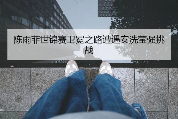 陈雨菲世锦赛卫冕之路遭遇安洗莹强挑战