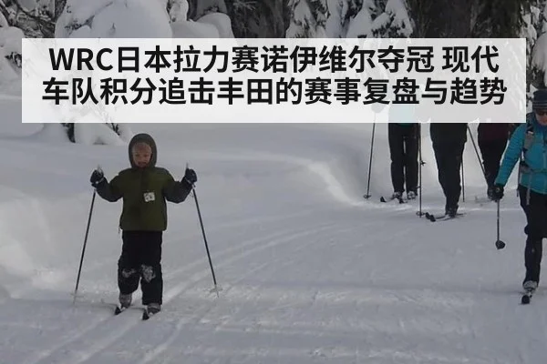 WRC日本拉力赛诺伊维尔夺冠 现代车队积分追击丰田的赛事复盘与趋势